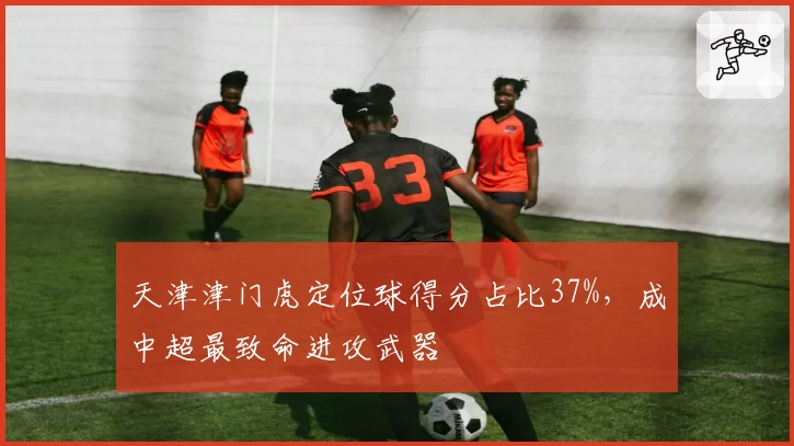 天津津门虎定位球得分占比37%，成中超最致命进攻武器